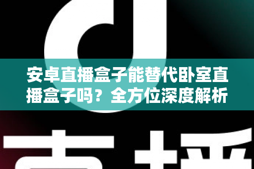 安卓直播盒子能替代卧室直播盒子吗？全方位深度解析与选购实用指南