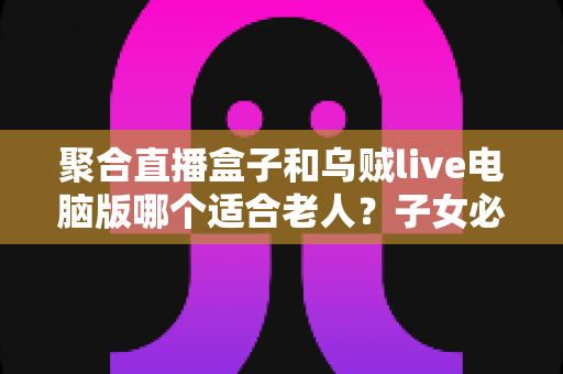 聚合直播盒子和乌贼live电脑版哪个适合老人?子女必读的全维度对比与选购指南 聚合直播盒子和乌贼live电脑版哪个适合老人?子女必读的全维度对比与选购指南