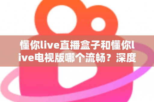懂你live直播盒子和懂你live电视版哪个流畅？深度实测对比与流畅观影全攻略