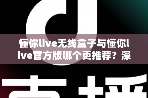 懂你live无线盒子与懂你live官方版哪个更推荐？深度对比帮你做出最佳选择