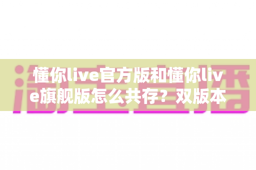 懂你live官方版和懂你live旗舰版怎么共存?双版本同装安装与使用全攻略 懂你live官方版和懂你live旗舰版怎么共存?双版本同装安装与使用全攻略