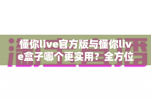 懂你live官方版与懂你live盒子哪个更实用?全方位深度对比评测,选对不选贵 懂你live官方版与懂你live盒子哪个更实用?全方位深度对比评测,选对不选贵