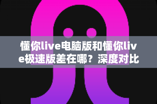懂你live电脑版和懂你live极速版差在哪？深度对比两大版本差异，助你选对学习工具不踩坑