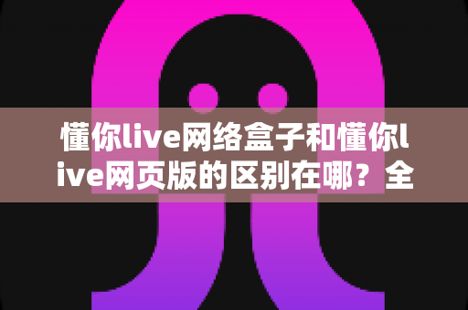 懂你live网络盒子和懂你live网页版的区别在哪?全面解析帮你选对工具 懂你live网络盒子和懂你live网页版的区别在哪?全面解析帮你选对工具