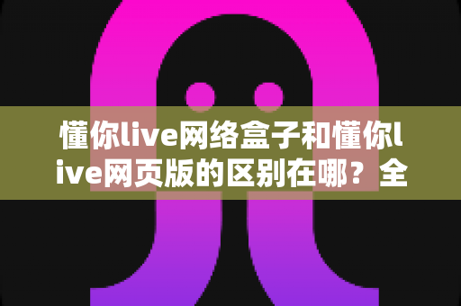 懂你live网络盒子和懂你live网页版的区别在哪?全面解析帮你选对工具 懂你live网络盒子和懂你live网页版的区别在哪?全面解析帮你选对工具