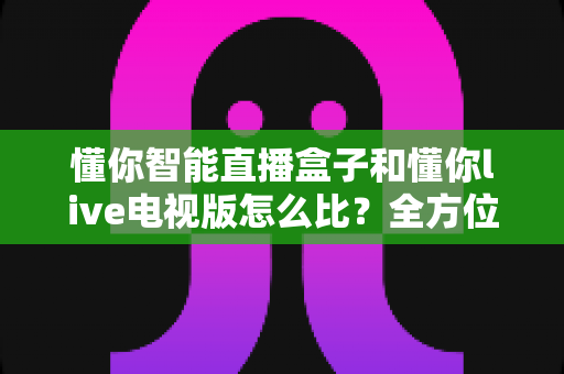 懂你智能直播盒子和懂你live电视版怎么比?全方位深度对比,帮你选对不选贵 懂你智能直播盒子和懂你live电视版怎么比?全方位深度对比,帮你选对不选贵