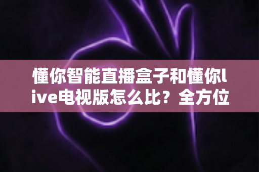 懂你智能直播盒子和懂你live电视版怎么比?全方位深度对比,帮你选对不选贵 懂你智能直播盒子和懂你live电视版怎么比?全方位深度对比,帮你选对不选贵