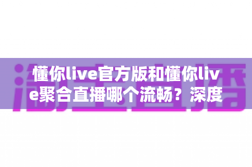 懂你live官方版和懂你live聚合直播哪个流畅?深度实测对比与流畅度优化全指南 懂你live官方版和懂你live聚合直播哪个流畅?深度实测对比与流畅度优化全指南
