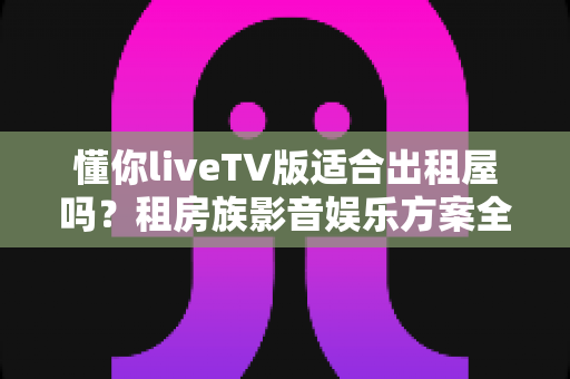 懂你liveTV版适合出租屋吗?租房族影音娱乐方案全面解析 懂你liveTV版适合出租屋吗?租房族影音娱乐方案全面解析