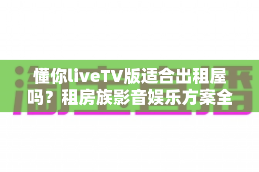 懂你liveTV版适合出租屋吗?租房族影音娱乐方案全面解析 懂你liveTV版适合出租屋吗?租房族影音娱乐方案全面解析