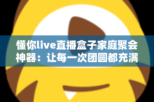 懂你live直播盒子家庭聚会神器：让每一次团圆都充满欢声笑语的智能娱乐新选择