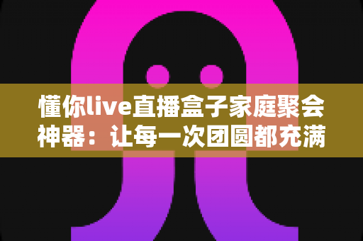 懂你live直播盒子家庭聚会神器：让每一次团圆都充满欢声笑语的智能娱乐新选择