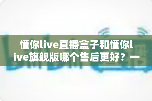懂你live直播盒子和懂你live旗舰版哪个售后更好?一篇看懂售后差异的选购避坑指南 懂你live直播盒子和懂你live旗舰版哪个售后更好?一篇看懂售后差异的选购避坑指南