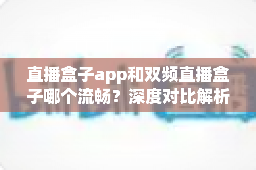 直播盒子app和双频直播盒子哪个流畅？深度对比解析助你选对看播方案