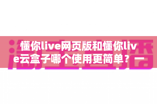 懂你live网页版和懂你live云盒子哪个使用更简单？一篇讲透两者差异的实用指南