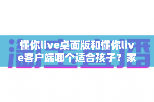 懂你live桌面版和懂你live客户端哪个适合孩子?家长必看的选择对比指南 懂你live桌面版和懂你live客户端哪个适合孩子?家长必看的选择对比指南