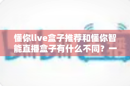 懂你live盒子推荐和懂你智能直播盒子有什么不同？一文读懂两款直播盒子的核心差异与选购指南