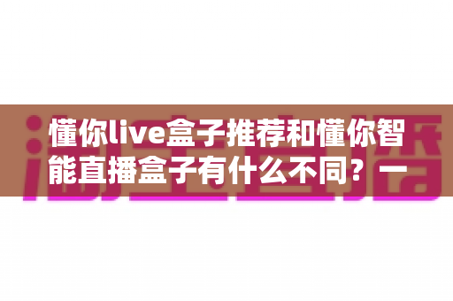 懂你live盒子推荐和懂你智能直播盒子有什么不同？一文读懂两款直播盒子的核心差异与选购指南