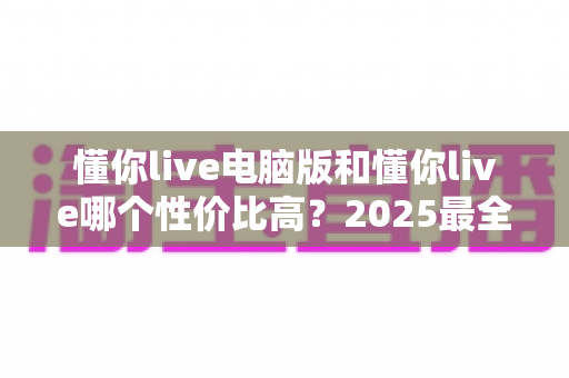 懂你live电脑版和懂你live哪个性价比高?2025最全对比测评帮你省下每一分钱 懂你live电脑版和懂你live哪个性价比高?2025最全对比测评帮你省下每一分钱