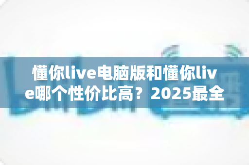 懂你live电脑版和懂你live哪个性价比高?2025最全对比测评帮你省下每一分钱 懂你live电脑版和懂你live哪个性价比高?2025最全对比测评帮你省下每一分钱