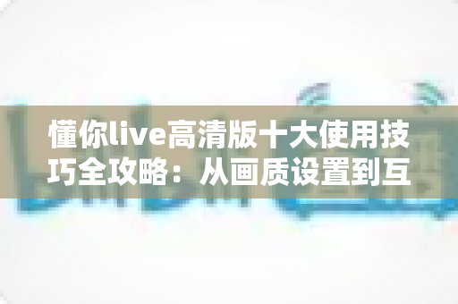 懂你live高清版十大使用技巧全攻略：从画质设置到互动玩法，让观看体验全面升级