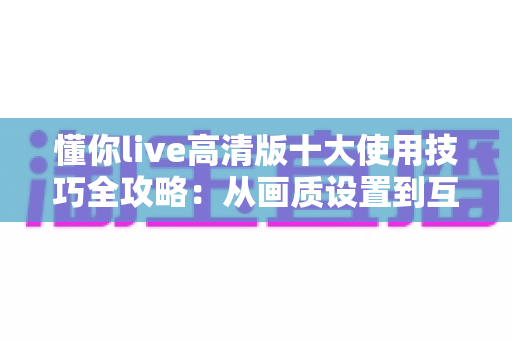 懂你live高清版十大使用技巧全攻略：从画质设置到互动玩法，让观看体验全面升级