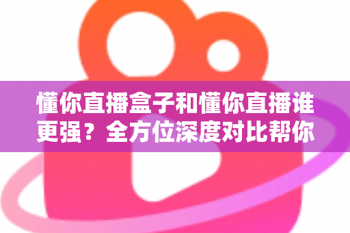 懂你直播盒子和懂你直播谁更强？全方位深度对比帮你选对不选贵