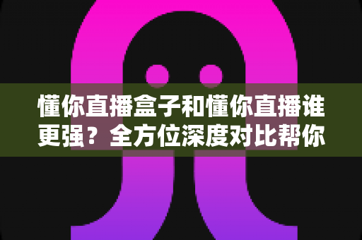 懂你直播盒子和懂你直播谁更强？全方位深度对比帮你选对不选贵