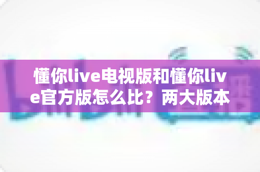 懂你live电视版和懂你live官方版怎么比？两大版本全方位深度评测与选择指南