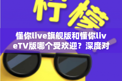懂你live旗舰版和懂你liveTV版哪个受欢迎?深度对比全解析,助你一步选对最适合的版本 懂你live旗舰版和懂你liveTV版哪个受欢迎?深度对比全解析,助你一步选对最适合的版本
