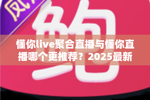 懂你live聚合直播与懂你直播哪个更推荐？2025最新全面对比评测与选择指南