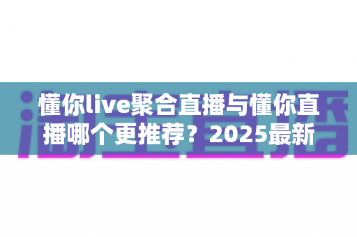 懂你live聚合直播与懂你直播哪个更推荐？2025最新全面对比评测与选择指南