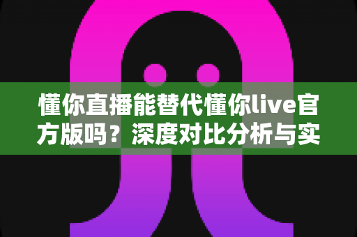 懂你直播能替代懂你live官方版吗?深度对比分析与实用选择指南 懂你直播能替代懂你live官方版吗?深度对比分析与实用选择指南
