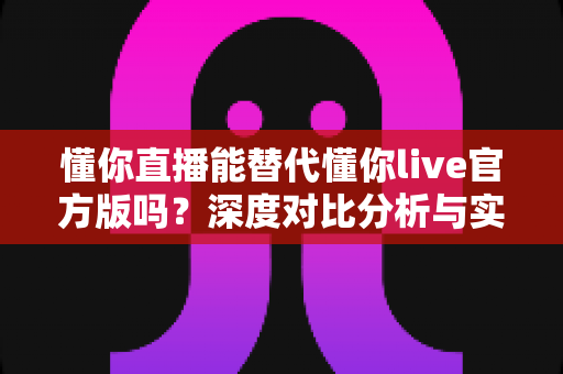 懂你直播能替代懂你live官方版吗？深度对比分析与实用选择指南