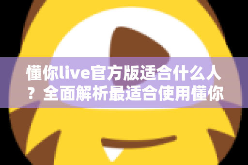 懂你live官方版适合什么人?全面解析最适合使用懂你live官方版的用户群体 懂你live官方版适合什么人?全面解析最适合使用懂你live官方版的用户群体
