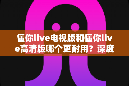 懂你live电视版和懂你live高清版哪个更耐用？深度对比解析与长久使用指南