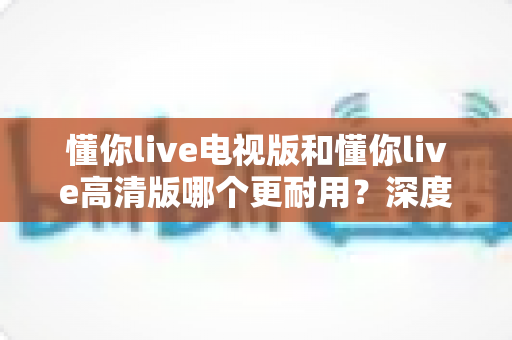 懂你live电视版和懂你live高清版哪个更耐用？深度对比解析与长久使用指南
