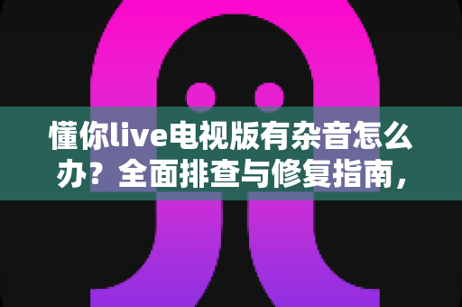 懂你live电视版有杂音怎么办?全面排查与修复指南,助你轻松恢复纯净音质 懂你live电视版有杂音怎么办?全面排查与修复指南,助你轻松恢复纯净音质