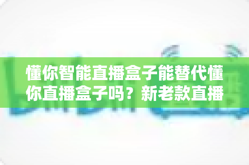 懂你智能直播盒子能替代懂你直播盒子吗？新老款直播设备全面对比与选购指南