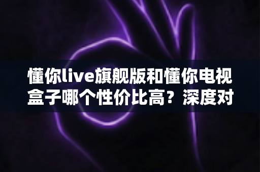 懂你live旗舰版和懂你电视盒子哪个性价比高?深度对比帮你选对不花冤枉钱 懂你live旗舰版和懂你电视盒子哪个性价比高?深度对比帮你选对不花冤枉钱