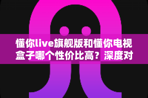懂你live旗舰版和懂你电视盒子哪个性价比高?深度对比帮你选对不花冤枉钱 懂你live旗舰版和懂你电视盒子哪个性价比高?深度对比帮你选对不花冤枉钱