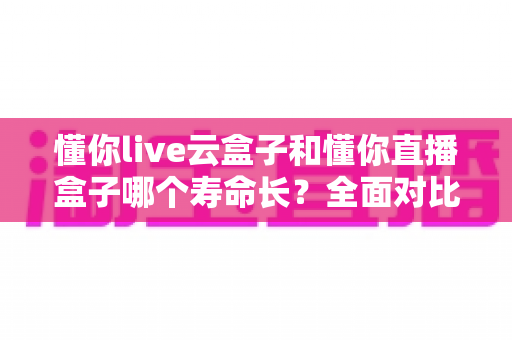 懂你live云盒子和懂你直播盒子哪个寿命长?全面对比分析与选购指南 懂你live云盒子和懂你直播盒子哪个寿命长?全面对比分析与选购指南