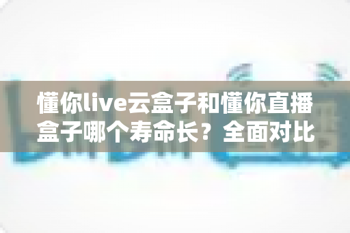 懂你live云盒子和懂你直播盒子哪个寿命长?全面对比分析与选购指南 懂你live云盒子和懂你直播盒子哪个寿命长?全面对比分析与选购指南