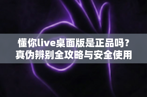 懂你live桌面版是正品吗?真伪辨别全攻略与安全使用指南 懂你live桌面版是正品吗?真伪辨别全攻略与安全使用指南