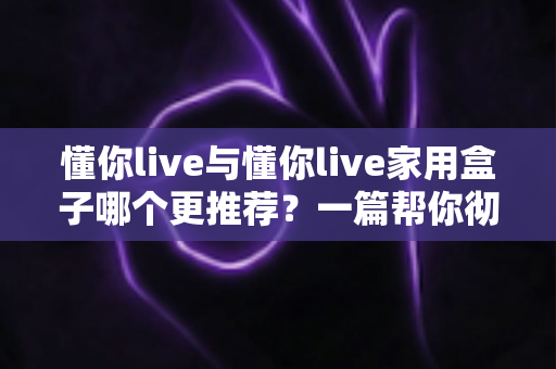 懂你live与懂你live家用盒子哪个更推荐?一篇帮你彻底搞懂的深度对比选购指南 懂你live与懂你live家用盒子哪个更推荐?一篇帮你彻底搞懂的深度对比选购指南