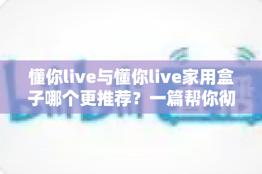 懂你live与懂你live家用盒子哪个更推荐?一篇帮你彻底搞懂的深度对比选购指南 懂你live与懂你live家用盒子哪个更推荐?一篇帮你彻底搞懂的深度对比选购指南