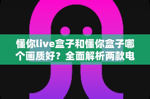 懂你live盒子和懂你盒子哪个画质好?全面解析两款电视盒子的画质差异与选购指南 懂你live盒子和懂你盒子哪个画质好?全面解析两款电视盒子的画质差异与选购指南