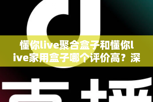 懂你live聚合盒子和懂你live家用盒子哪个评价高？深度口碑对比帮你选对不选贵
