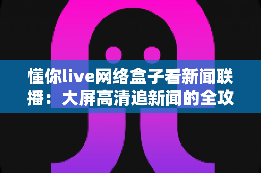 懂你live网络盒子看新闻联播:大屏高清追新闻的全攻略与实用体验指南 懂你live网络盒子看新闻联播:大屏高清追新闻的全攻略与实用体验指南