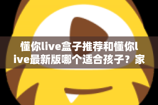 懂你live盒子推荐和懂你live最新版哪个适合孩子?家长必读的全面选择指南 懂你live盒子推荐和懂你live最新版哪个适合孩子?家长必读的全面选择指南